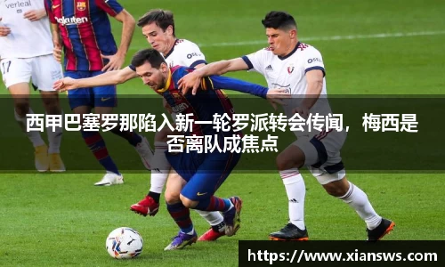 西甲巴塞罗那陷入新一轮罗派转会传闻，梅西是否离队成焦点