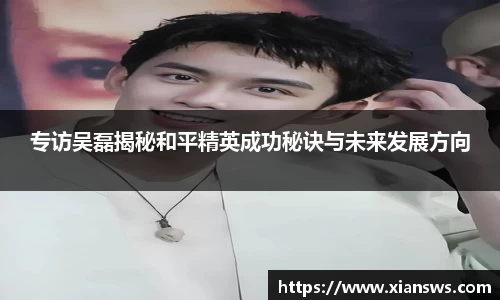 专访吴磊揭秘和平精英成功秘诀与未来发展方向