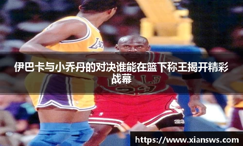 伊巴卡与小乔丹的对决谁能在篮下称王揭开精彩战幕